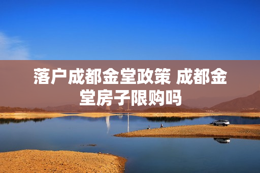 落户成都金堂政策 成都金堂房子限购吗