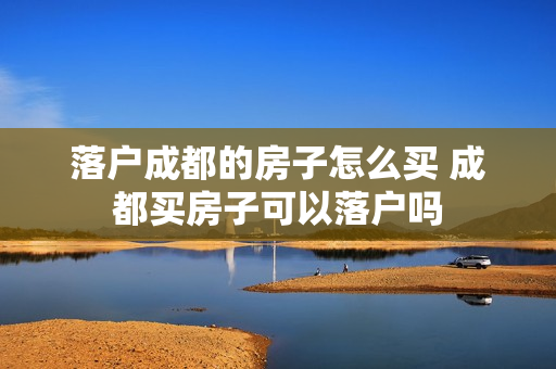 落户成都的房子怎么买 成都买房子可以落户吗
