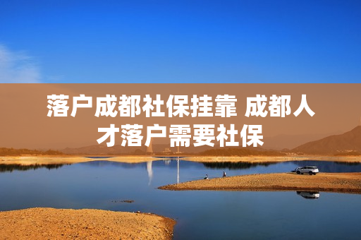 落户成都社保挂靠 成都人才落户需要社保