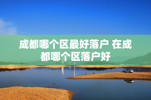 成都哪个区最好落户 在成都哪个区落户好