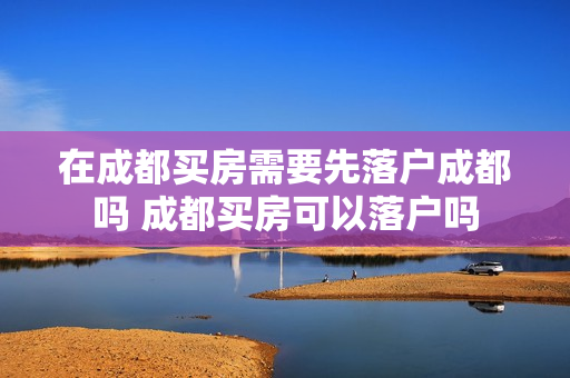 在成都买房需要先落户成都吗 成都买房可以落户吗