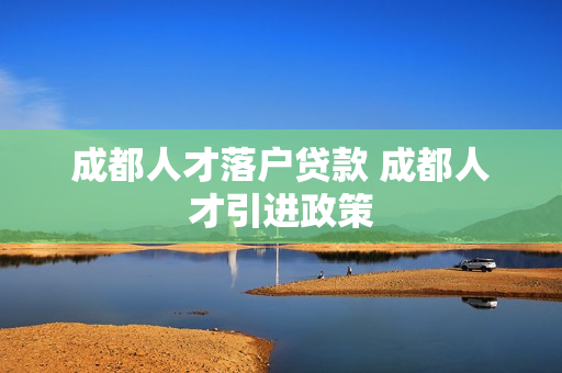 成都人才落户贷款 成都人才引进政策