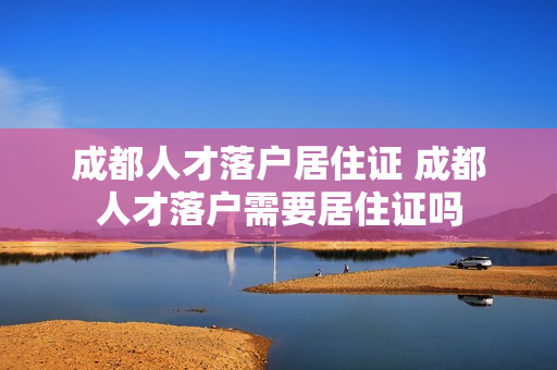成都人才落户居住证 成都人才落户需要居住证吗