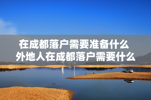 在成都落户需要准备什么 外地人在成都落户需要什么条件