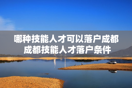 哪种技能人才可以落户成都 成都技能人才落户条件