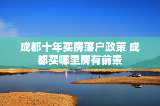 成都十年买房落户政策 成都买哪里房有前景