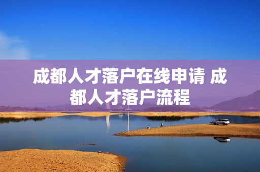 成都人才落户在线申请 成都人才落户流程