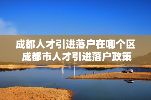 成都人才引进落户在哪个区 成都市人才引进落户政策
