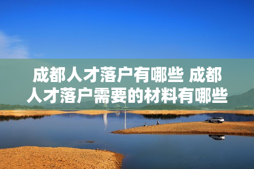 成都人才落户有哪些 成都人才落户需要的材料有哪些