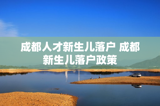 成都人才新生儿落户 成都新生儿落户政策