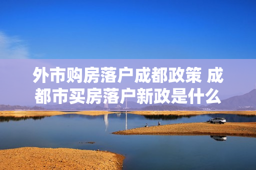 外市购房落户成都政策 成都市买房落户新政是什么