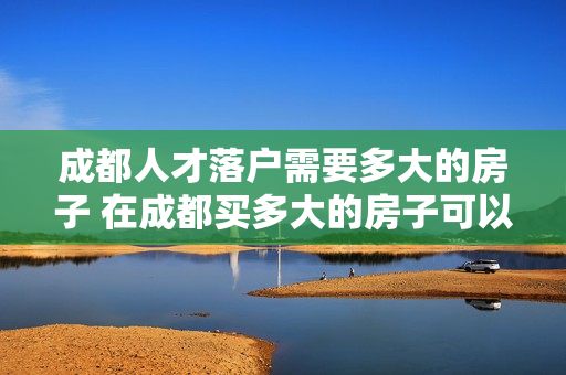 成都人才落户需要多大的房子 在成都买多大的房子可以落户