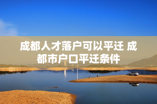 成都人才落户可以平迁 成都市户口平迁条件