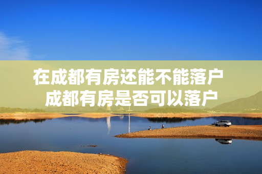 在成都有房还能不能落户 成都有房是否可以落户