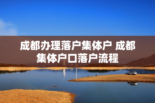 成都办理落户集体户 成都集体户口落户流程