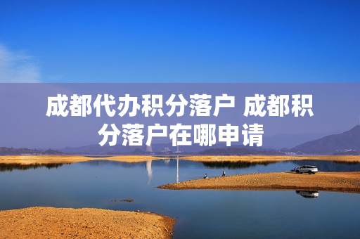 成都代办积分落户 成都积分落户在哪申请