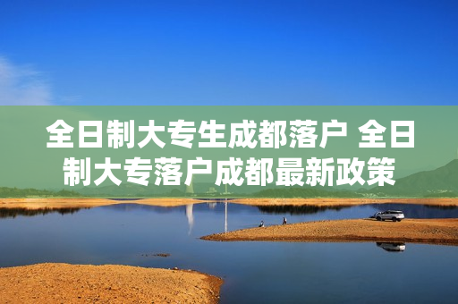 全日制大专生成都落户 全日制大专落户成都最新政策