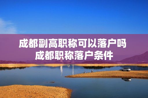 成都副高职称可以落户吗 成都职称落户条件
