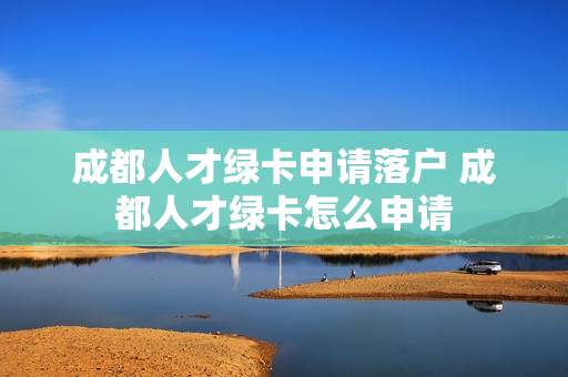 成都人才绿卡申请落户 成都人才绿卡怎么申请