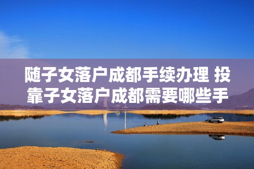 随子女落户成都手续办理 投靠子女落户成都需要哪些手续