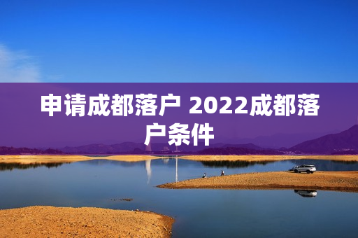 申请成都落户 2022成都落户条件