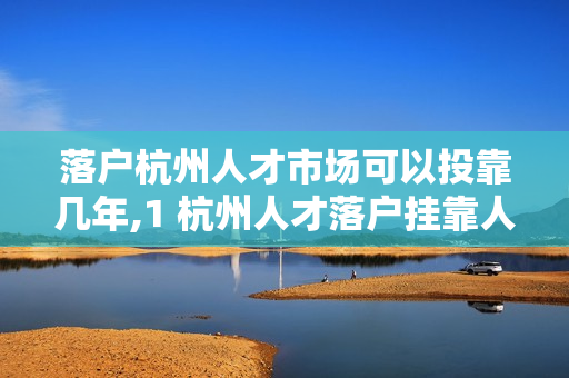 落户杭州人才市场可以投靠几年,1 杭州人才落户挂靠人才市场全流程