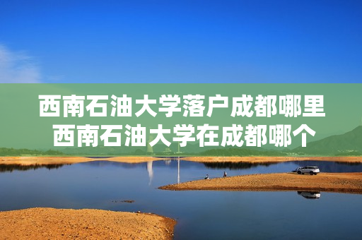 西南石油大学落户成都哪里 西南石油大学在成都哪个区