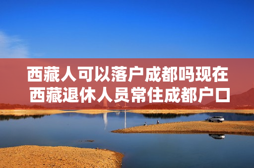 西藏人可以落户成都吗现在 西藏退休人员常住成都户口可以迁往成都吗