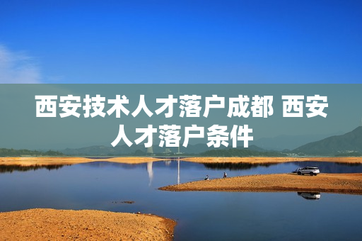 西安技术人才落户成都 西安人才落户条件