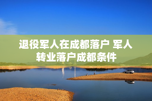 退役军人在成都落户 军人转业落户成都条件