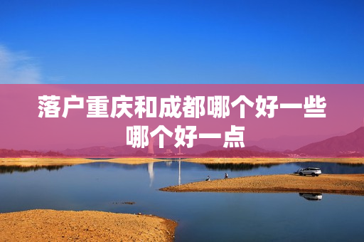 落户重庆和成都哪个好一些 哪个好一点