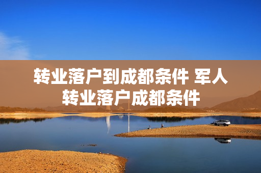 转业落户到成都条件 军人转业落户成都条件
