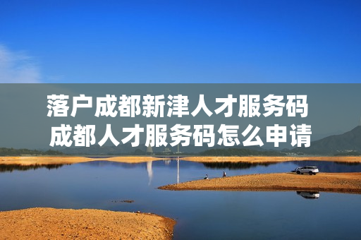 落户成都新津人才服务码 成都人才服务码怎么申请