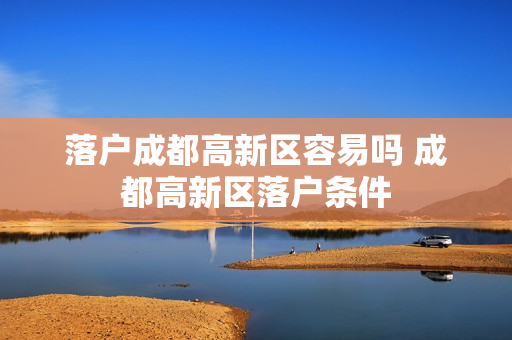 落户成都高新区容易吗 成都高新区落户条件