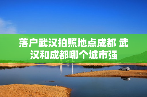 落户武汉拍照地点成都 武汉和成都哪个城市强