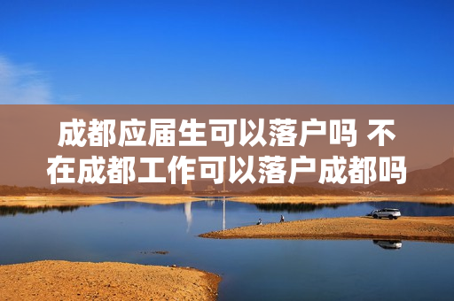 成都应届生可以落户吗 不在成都工作可以落户成都吗