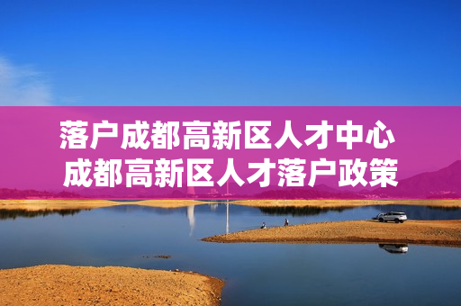 落户成都高新区人才中心 成都高新区人才落户政策