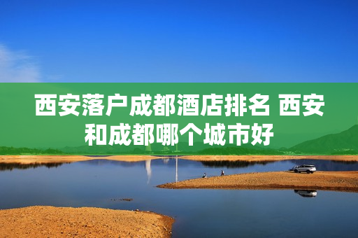 西安落户成都酒店排名 西安和成都哪个城市好