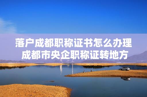 落户成都职称证书怎么办理 成都市央企职称证转地方