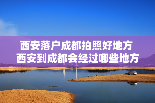 西安落户成都拍照好地方 西安到成都会经过哪些地方