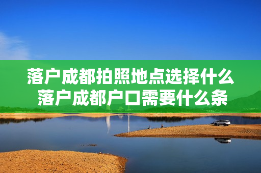 落户成都拍照地点选择什么 落户成都户口需要什么条件
