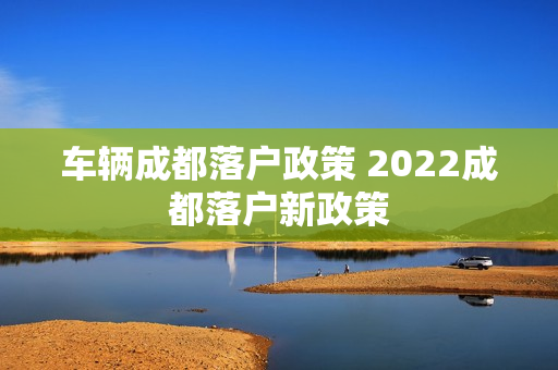 车辆成都落户政策 2022成都落户新政策