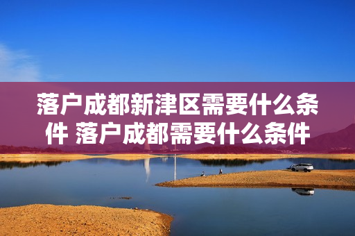 落户成都新津区需要什么条件 落户成都需要什么条件2021