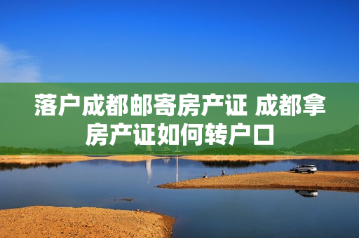 落户成都邮寄房产证 成都拿房产证如何转户口