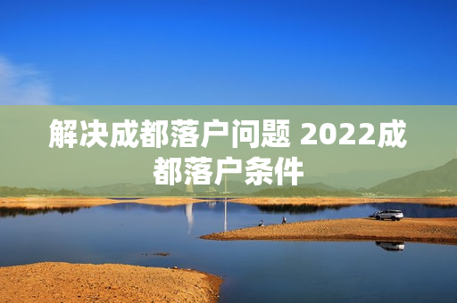 解决成都落户问题 2022成都落户条件