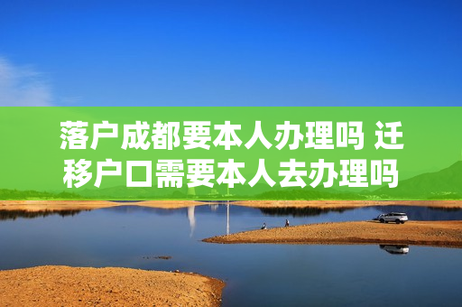落户成都要本人办理吗 迁移户口需要本人去办理吗