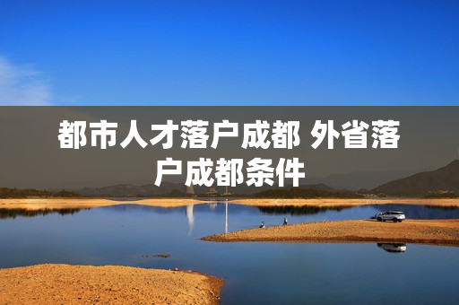 都市人才落户成都 外省落户成都条件