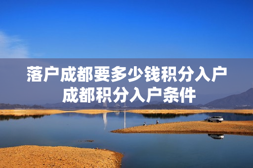 落户成都要多少钱积分入户 成都积分入户条件