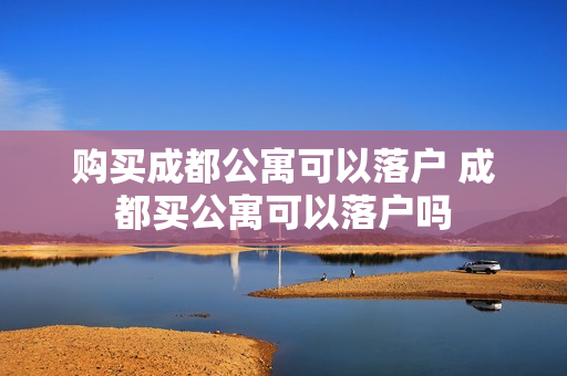 购买成都公寓可以落户 成都买公寓可以落户吗