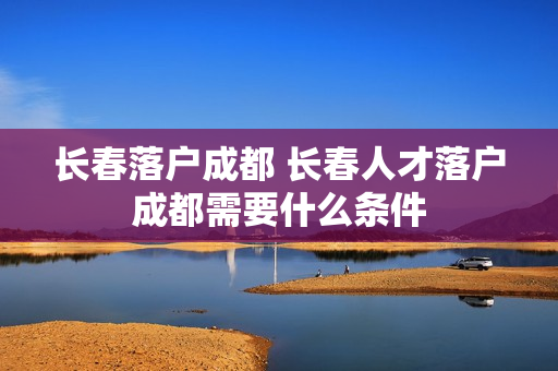 长春落户成都 长春人才落户成都需要什么条件
